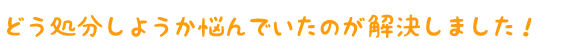 どう処分しようか悩んでいたのが解決しました!
