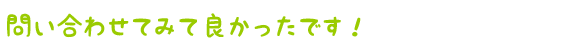 問い合わせてみて良かったです!