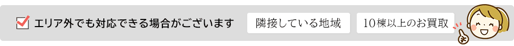 隣接している地域や10棟以上の買取など、エリア外でも対応できる場合がございます